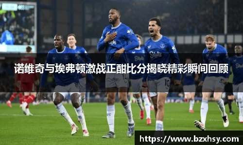 诺维奇与埃弗顿激战正酣比分揭晓精彩瞬间回顾